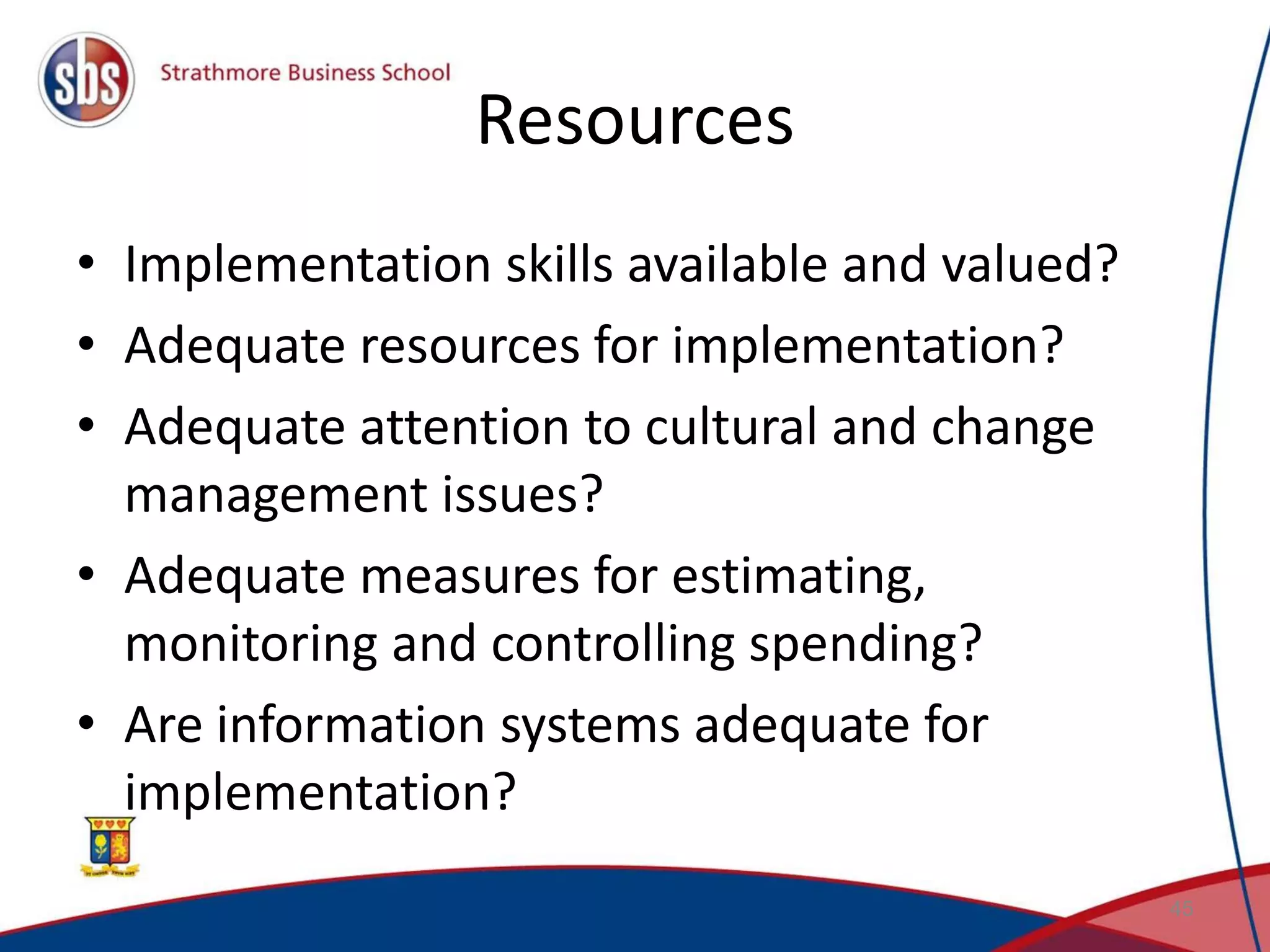 Resources • Implementation skills available and valued? • Adequate resources for implementation? • Adequate attention to cultural and change management issues? • Adequate measures for estimating, monitoring and controlling spending? • Are information systems adequate for implementation? 45 
