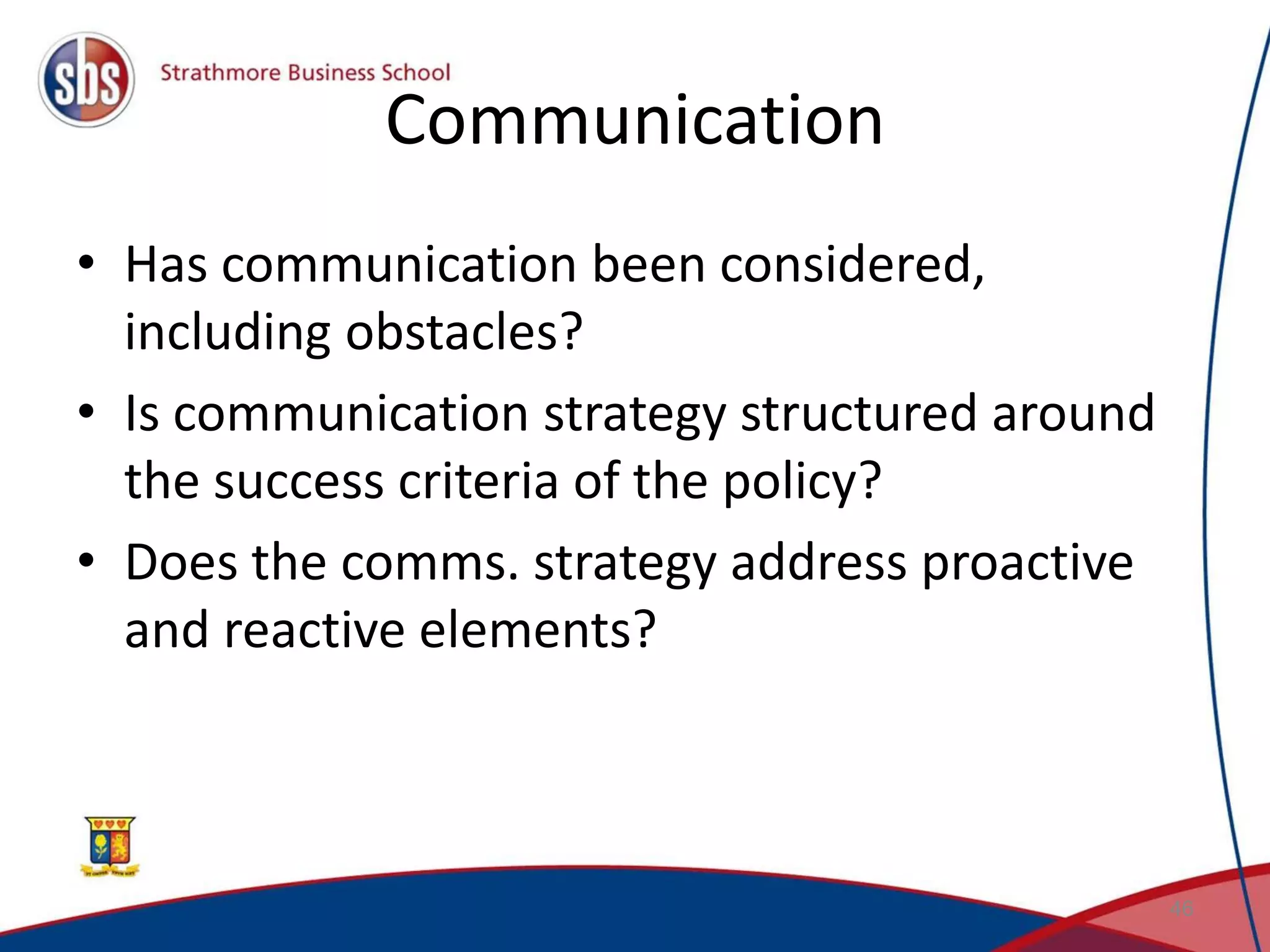 Communication • Has communication been considered, including obstacles? • Is communication strategy structured around the success criteria of the policy? • Does the comms. strategy address proactive and reactive elements? 46 