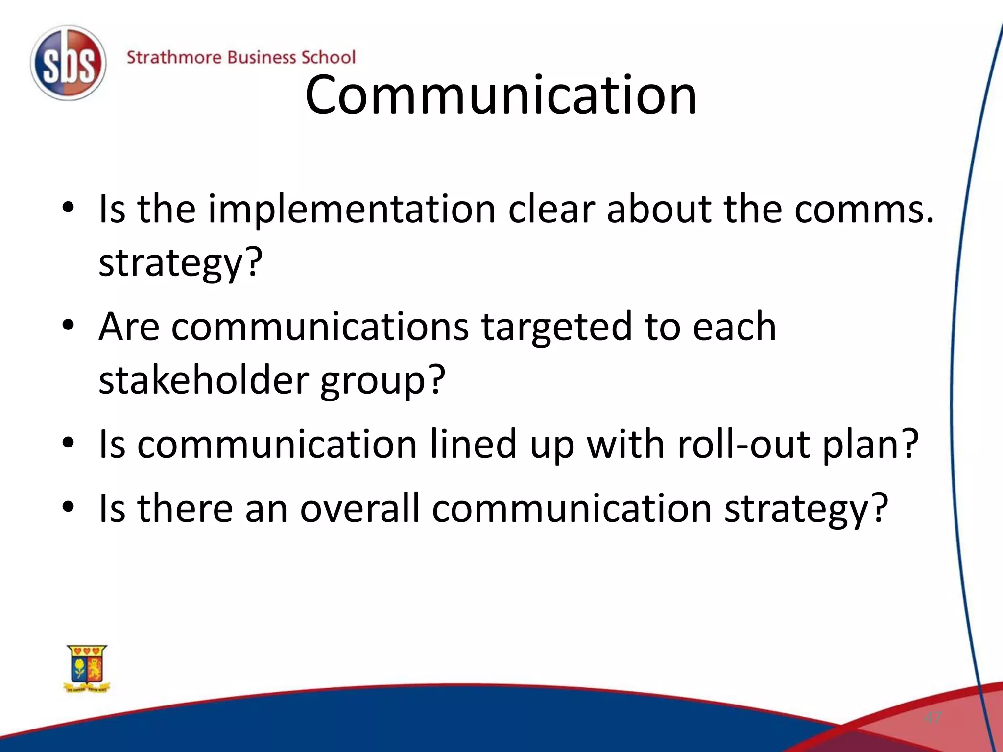 Communication • Is the implementation clear about the comms. strategy? • Are communications targeted to each stakeholder group? • Is communication lined up with roll-out plan? • Is there an overall communication strategy? 47 