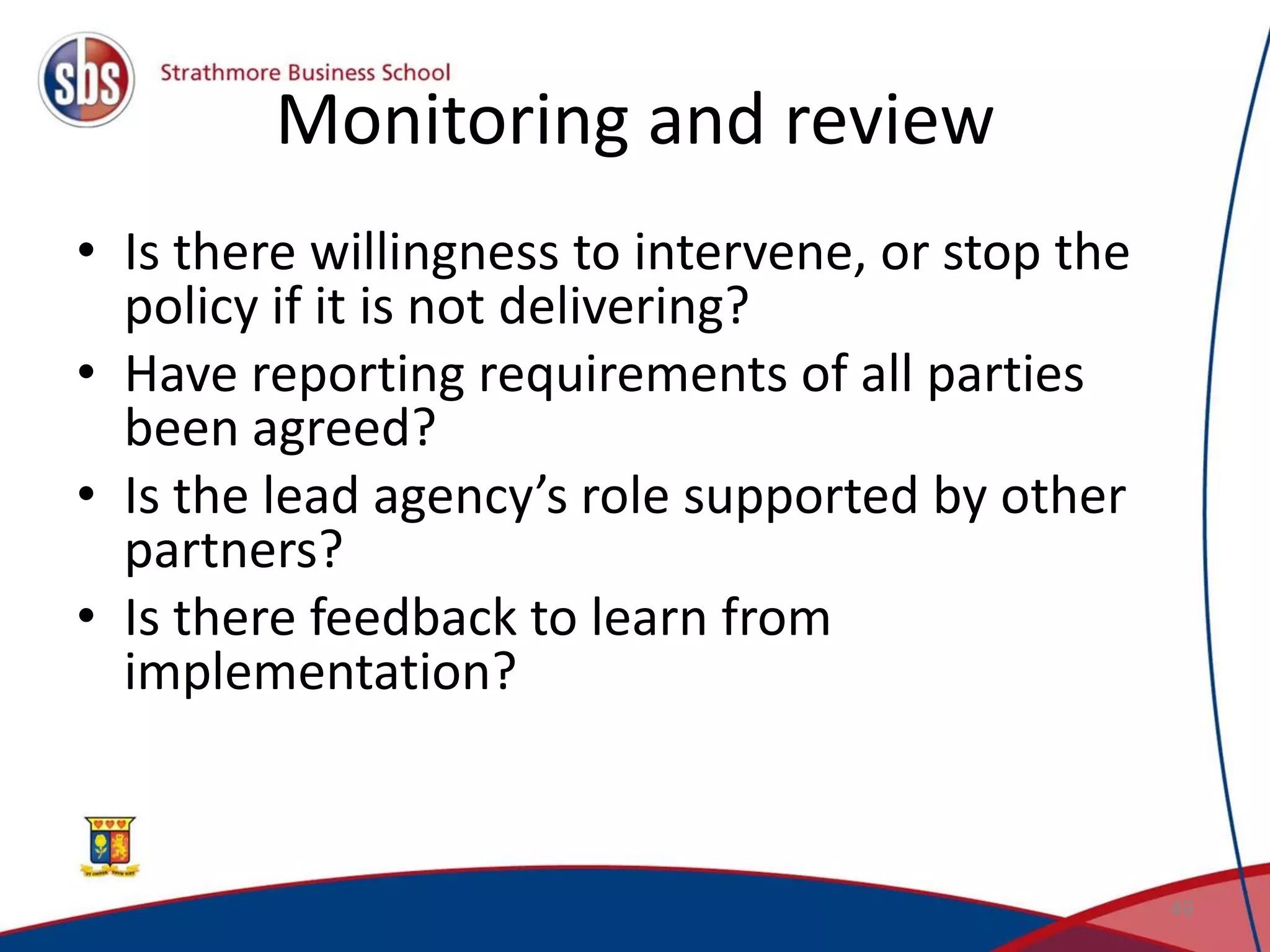 Monitoring and review • Is there willingness to intervene, or stop the policy if it is not delivering? • Have reporting requirements of all parties been agreed? • Is the lead agency’s role supported by other partners? • Is there feedback to learn from implementation? 49 