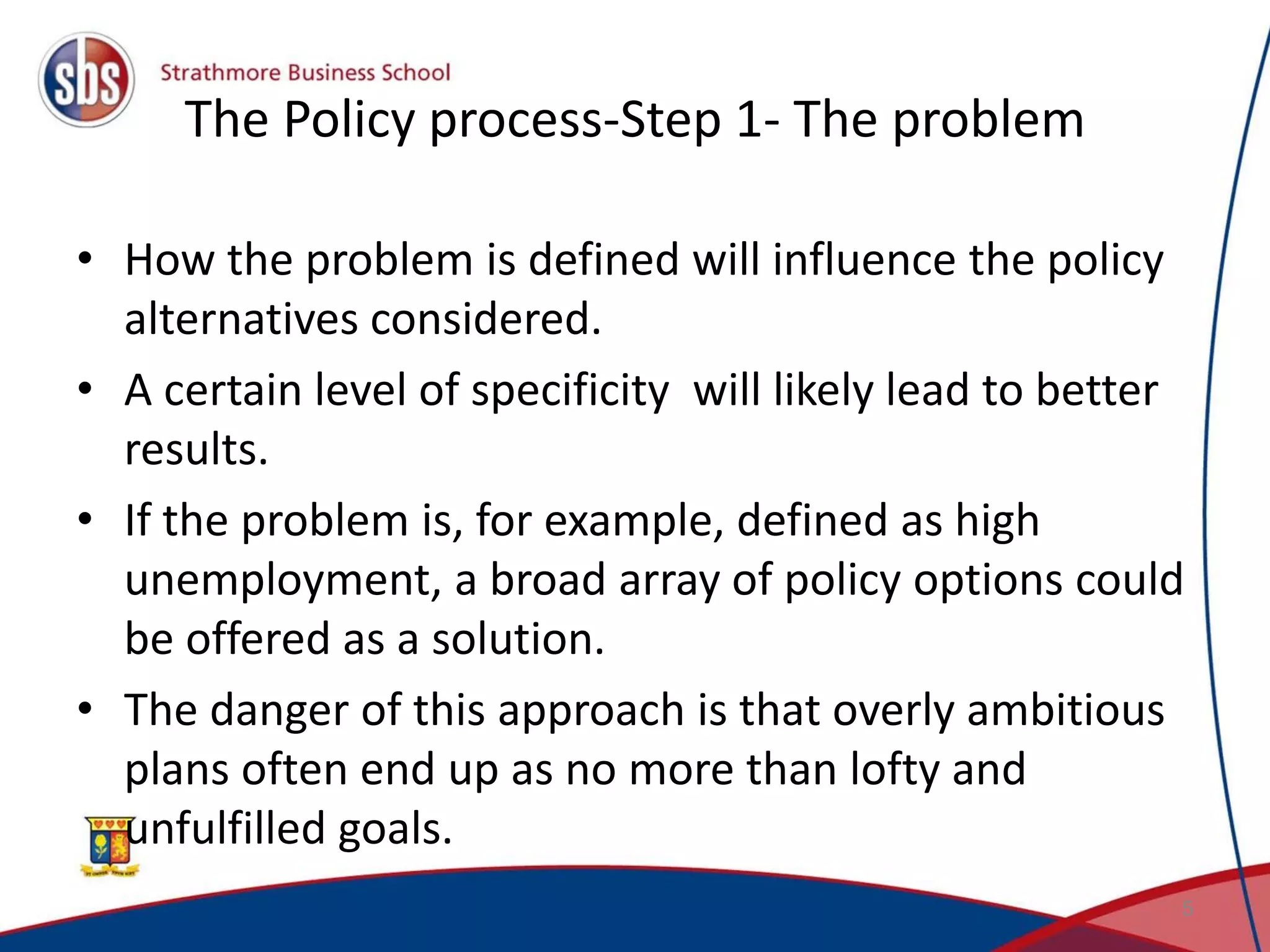 The Policy process-Step 1- The problem • How the problem is defined will influence the policy alternatives considered. • A certain level of specificity will likely lead to better results. • If the problem is, for example, defined as high unemployment, a broad array of policy options could be offered as a solution. • The danger of this approach is that overly ambitious plans often end up as no more than lofty and unfulfilled goals. 5 