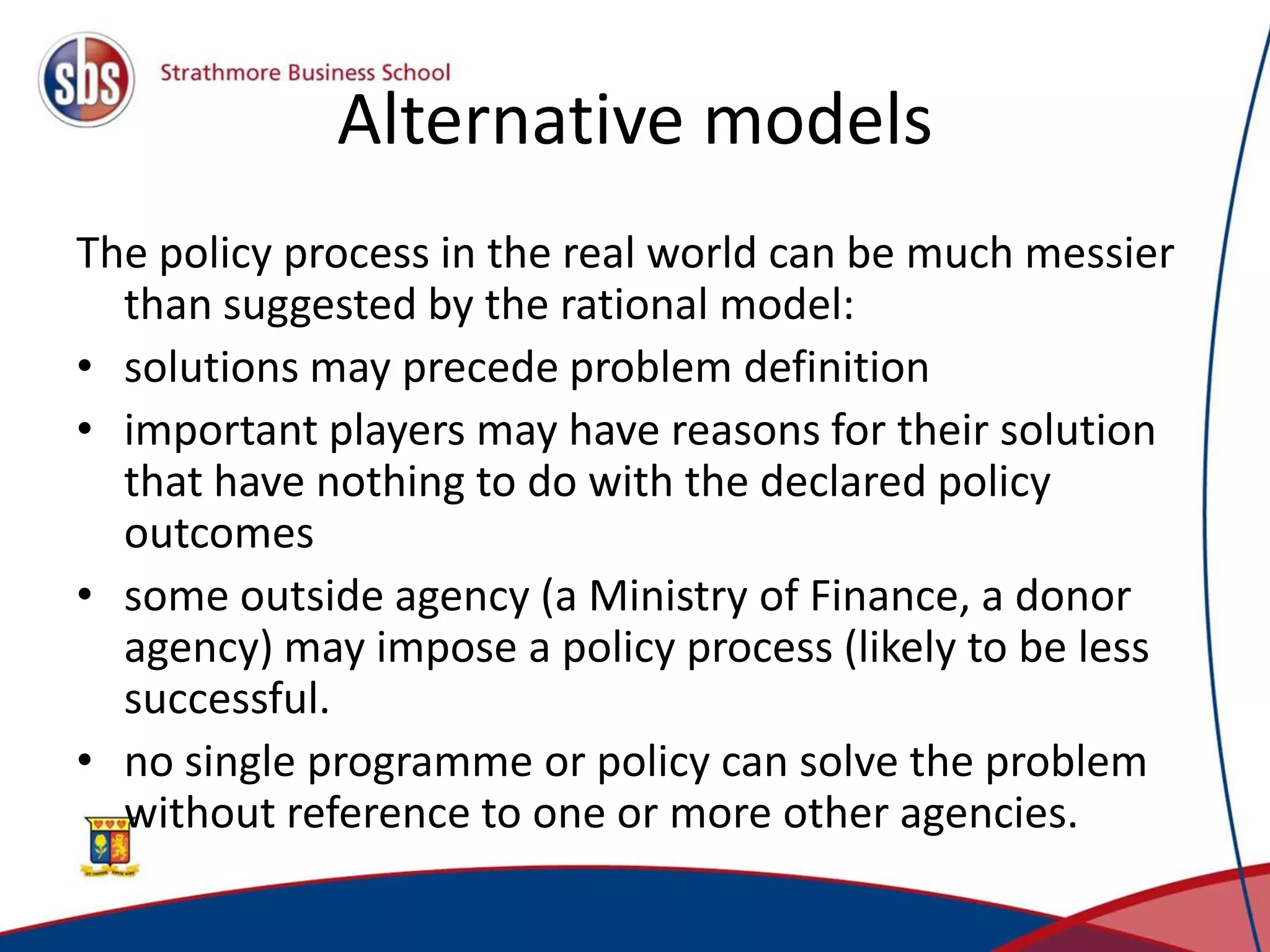 Alternative models The policy process in the real world can be much messier than suggested by the rational model: • solutions may precede problem definition • important players may have reasons for their solution that have nothing to do with the declared policy outcomes • some outside agency (a Ministry of Finance, a donor agency) may impose a policy process (likely to be less successful. • no single programme or policy can solve the problem without reference to one or more other agencies. 