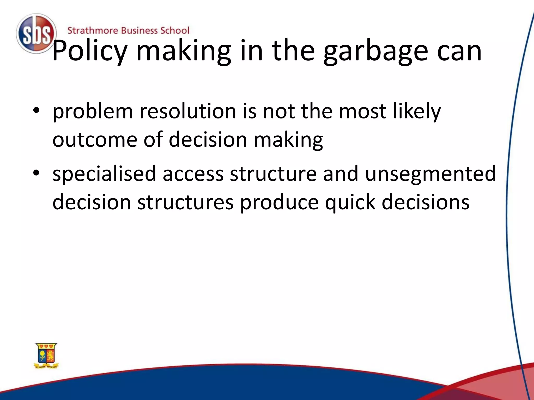 Policy making in the garbage can • problem resolution is not the most likely outcome of decision making • specialised access structure and unsegmented decision structures produce quick decisions 