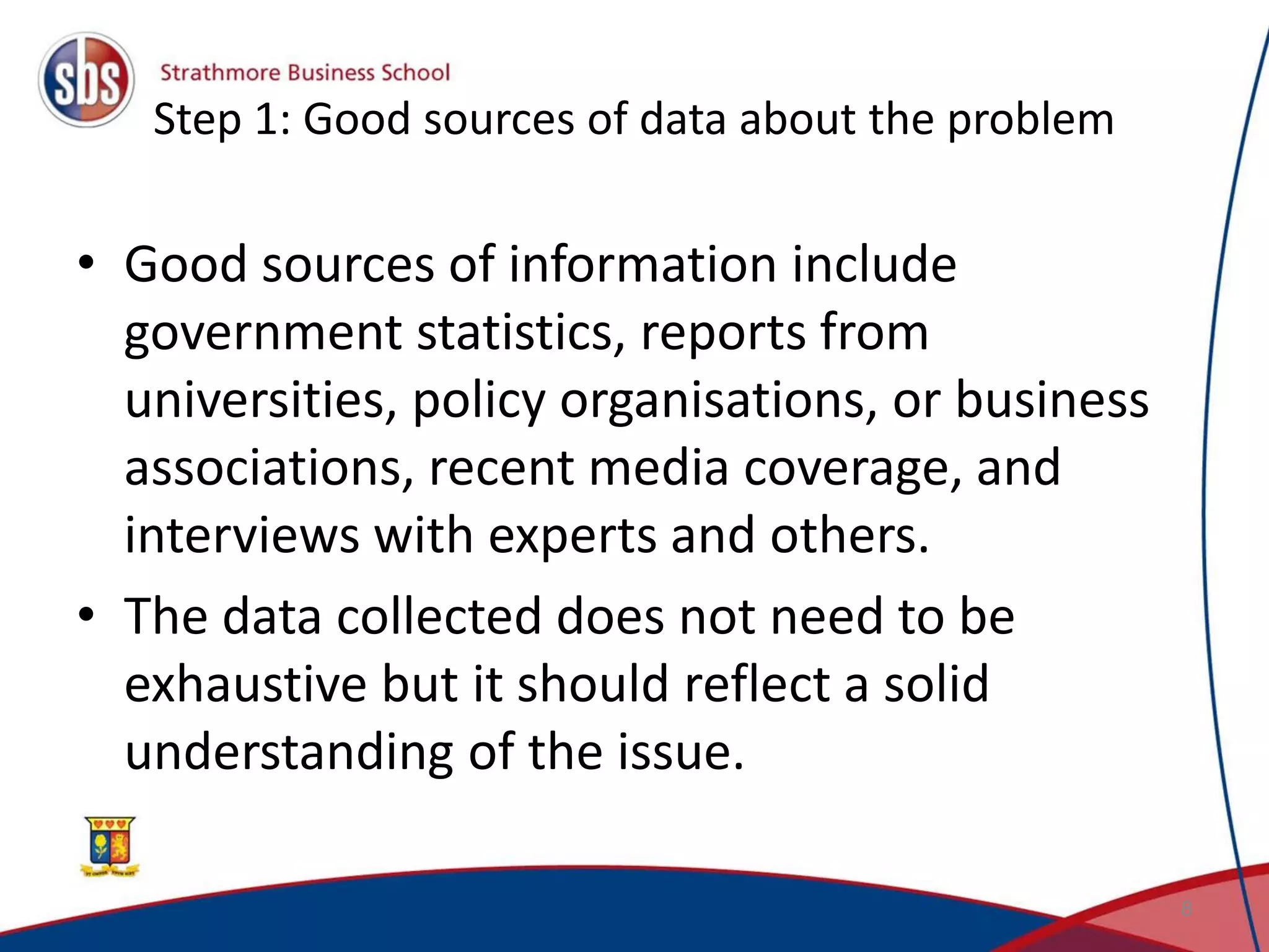 Step 1: Good sources of data about the problem • Good sources of information include government statistics, reports from universities, policy organisations, or business associations, recent media coverage, and interviews with experts and others. • The data collected does not need to be exhaustive but it should reflect a solid understanding of the issue. 8 