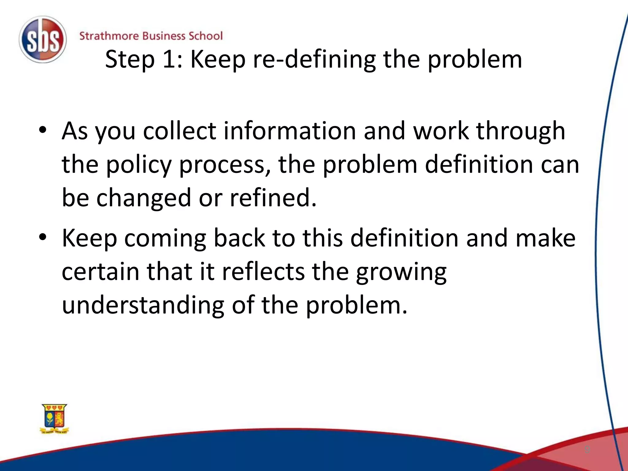 Step 1: Keep re-defining the problem • As you collect information and work through the policy process, the problem definition can be changed or refined. • Keep coming back to this definition and make certain that it reflects the growing understanding of the problem. 9 