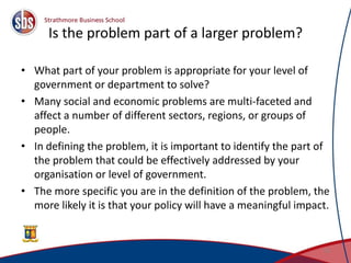 Is the problem part of a larger problem?
• What part of your problem is appropriate for your level of
government or department to solve?
• Many social and economic problems are multi-faceted and
affect a number of different sectors, regions, or groups of
people.
• In defining the problem, it is important to identify the part of
the problem that could be effectively addressed by your
organisation or level of government.
• The more specific you are in the definition of the problem, the
more likely it is that your policy will have a meaningful impact.
10
 