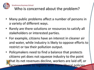 Who is concerned about the problem?
• Many public problems affect a number of persons in
a variety of different ways.
• Rarely are there solutions or resources to satisfy all
stakeholders or interested parties.
• For example, citizens have an interest in cleaner air
and water, while industry is likely to oppose efforts to
restrict or tax their pollution output.
• Policymakers need to find a balance that protects
citizens yet does not squeeze industry to the point
that its net revenues decline, workers are laid off, or
factories move to regions with more liberal policies. 11
 