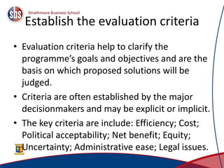Establish the evaluation criteria
• Evaluation criteria help to clarify the
programme’s goals and objectives and are the
basis on which proposed solutions will be
judged.
• Criteria are often established by the major
decisionmakers and may be explicit or implicit.
• The key criteria are include: Efficiency; Cost;
Political acceptability; Net benefit; Equity;
Uncertainty; Administrative ease; Legal issues.
13
 