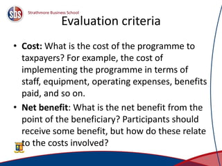 Evaluation criteria
• Cost: What is the cost of the programme to
taxpayers? For example, the cost of
implementing the programme in terms of
staff, equipment, operating expenses, benefits
paid, and so on.
• Net benefit: What is the net benefit from the
point of the beneficiary? Participants should
receive some benefit, but how do these relate
to the costs involved?
14
 