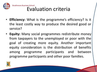 Evaluation criteria
• Efficiency: What is the programme’s efficiency? Is it
the least costly way to produce the desired good or
service?
• Equity: Many social programmes redistribute money
from taxpayers to the unemployed or poor with the
goal of creating more equity. Another important
equity consideration is the distribution of benefits
among programme participants and between
programme participants and other poor families.
15
 