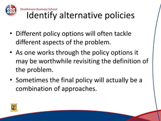 Identify alternative policies
• Different policy options will often tackle
different aspects of the problem.
• As one works through the policy options it
may be worthwhile revisiting the definition of
the problem.
• Sometimes the final policy will actually be a
combination of approaches.
19
 