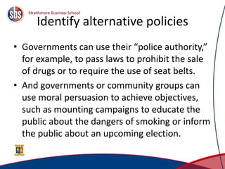 Identify alternative policies
• Governments can use their “police authority,”
for example, to pass laws to prohibit the sale
of drugs or to require the use of seat belts.
• And governments or community groups can
use moral persuasion to achieve objectives,
such as mounting campaigns to educate the
public about the dangers of smoking or inform
the public about an upcoming election.
21
 