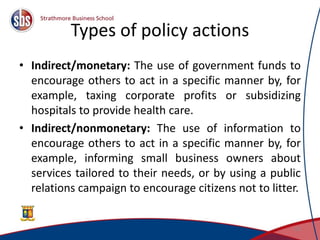 Types of policy actions
• Indirect/monetary: The use of government funds to
encourage others to act in a specific manner by, for
example, taxing corporate profits or subsidizing
hospitals to provide health care.
• Indirect/nonmonetary: The use of information to
encourage others to act in a specific manner by, for
example, informing small business owners about
services tailored to their needs, or by using a public
relations campaign to encourage citizens not to litter.
23
 