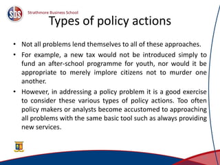 Types of policy actions
• Not all problems lend themselves to all of these approaches.
• For example, a new tax would not be introduced simply to
fund an after-school programme for youth, nor would it be
appropriate to merely implore citizens not to murder one
another.
• However, in addressing a policy problem it is a good exercise
to consider these various types of policy actions. Too often
policy makers or analysts become accustomed to approaching
all problems with the same basic tool such as always providing
new services.
24
 