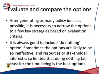 Evaluate and compare the options
• After generating as many policy ideas as
possible, it is necessary to narrow the options
to a few key strategies based on evaluation
criteria.
• It is always good to include ‘do nothing’
option. Sometimes the options are likely to be
so ineffective, and resources or stakeholder
interest is so limited that doing nothing (at
least for the time being is the best option).
25
 