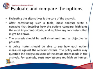 Evaluate and compare the options
• Evaluating the alternatives is the core of the analysis.
• After constructing such a table, most analysts write a
narrative that describes how the options compare, highlights
the most important criteria, and explains any conclusions that
might be drawn.
• The analysis should be well structured and as objective as
possible.
• A policy maker should be able to see how each option
measures against the relevant criteria. The policy maker may
question the analyst on some of the assumptions made in the
analysis. For example, costs may assume too high an interest
rate.
28
 