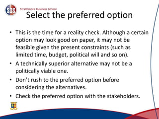 Select the preferred option
• This is the time for a reality check. Although a certain
option may look good on paper, it may not be
feasible given the present constraints (such as
limited time, budget, political will and so on).
• A technically superior alternative may not be a
politically viable one.
• Don’t rush to the preferred option before
considering the alternatives.
• Check the preferred option with the stakeholders.
29
 