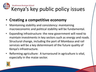Kenya’s key public policy issues
• Creating a competitive economy
• Maintaining stability and consistency: maintaining
macroeconomic and political stability will be fundamental.
• Expanding infrastructure: the new government will need to
maintain investments in key sectors such as energy and roads.
Structural change, including the port of Mombasa and rail
services will be a key determinant of the future quality of
Kenya’s infrastructure.
• Reforming agriculture: A turnaround in agriculture is vital,
especially in the maize sector.
3
 