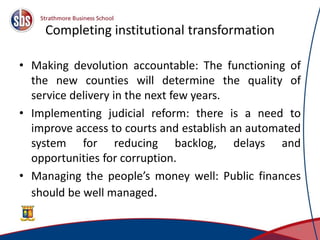 Completing institutional transformation
• Making devolution accountable: The functioning of
the new counties will determine the quality of
service delivery in the next few years.
• Implementing judicial reform: there is a need to
improve access to courts and establish an automated
system for reducing backlog, delays and
opportunities for corruption.
• Managing the people’s money well: Public finances
should be well managed.
4
 
