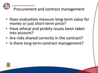Procurement and contract management
• Does evaluation measure long-term value for
money or just short-term price?
• Have ethical and probity issues been taken
into account?
• Are risks shared correctly in the contract?
• Is there long-term contract management?
42
 