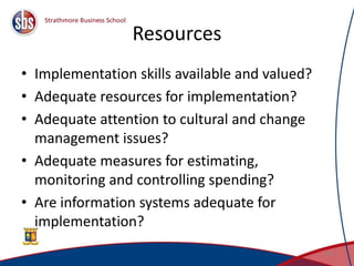 Resources
• Implementation skills available and valued?
• Adequate resources for implementation?
• Adequate attention to cultural and change
management issues?
• Adequate measures for estimating,
monitoring and controlling spending?
• Are information systems adequate for
implementation?
45
 