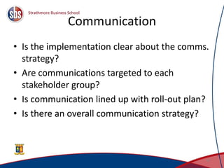 Communication
• Is the implementation clear about the comms.
strategy?
• Are communications targeted to each
stakeholder group?
• Is communication lined up with roll-out plan?
• Is there an overall communication strategy?
47
 