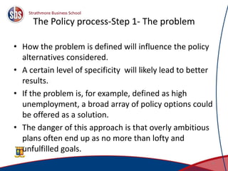 The Policy process-Step 1- The problem
• How the problem is defined will influence the policy
alternatives considered.
• A certain level of specificity will likely lead to better
results.
• If the problem is, for example, defined as high
unemployment, a broad array of policy options could
be offered as a solution.
• The danger of this approach is that overly ambitious
plans often end up as no more than lofty and
unfulfilled goals.
5
 