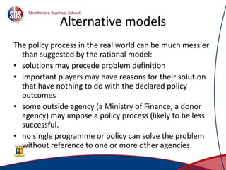 Alternative models
The policy process in the real world can be much messier
than suggested by the rational model:
• solutions may precede problem definition
• important players may have reasons for their solution
that have nothing to do with the declared policy
outcomes
• some outside agency (a Ministry of Finance, a donor
agency) may impose a policy process (likely to be less
successful.
• no single programme or policy can solve the problem
without reference to one or more other agencies.
 