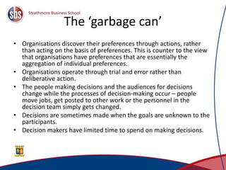 The ‘garbage can’
• Organisations discover their preferences through actions, rather
than acting on the basis of preferences. This is counter to the view
that organisations have preferences that are essentially the
aggregation of individual preferences.
• Organisations operate through trial and error rather than
deliberative action.
• The people making decisions and the audiences for decisions
change while the processes of decision-making occur – people
move jobs, get posted to other work or the personnel in the
decision team simply gets changed.
• Decisions are sometimes made when the goals are unknown to the
participants.
• Decision makers have limited time to spend on making decisions.
 