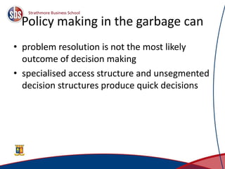 Policy making in the garbage can
• problem resolution is not the most likely
outcome of decision making
• specialised access structure and unsegmented
decision structures produce quick decisions
 