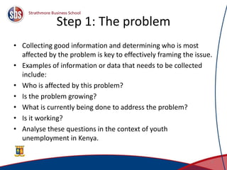 Step 1: The problem
• Collecting good information and determining who is most
affected by the problem is key to effectively framing the issue.
• Examples of information or data that needs to be collected
include:
• Who is affected by this problem?
• Is the problem growing?
• What is currently being done to address the problem?
• Is it working?
• Analyse these questions in the context of youth
unemployment in Kenya.
7
 