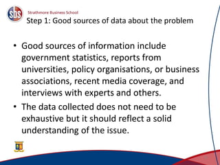 Step 1: Good sources of data about the problem
• Good sources of information include
government statistics, reports from
universities, policy organisations, or business
associations, recent media coverage, and
interviews with experts and others.
• The data collected does not need to be
exhaustive but it should reflect a solid
understanding of the issue.
8
 