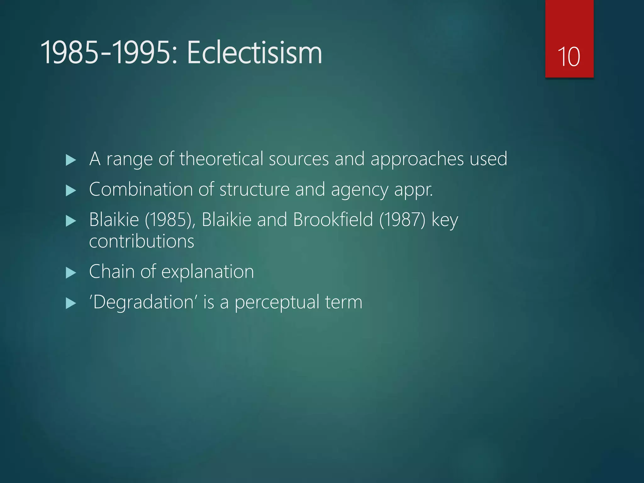1985-1995: Eclectisism
 A range of theoretical sources and approaches used
 Combination of structure and agency appr.
 Blaikie (1985), Blaikie and Brookfield (1987) key
contributions
 Chain of explanation
 ’Degradation’ is a perceptual term
10
 