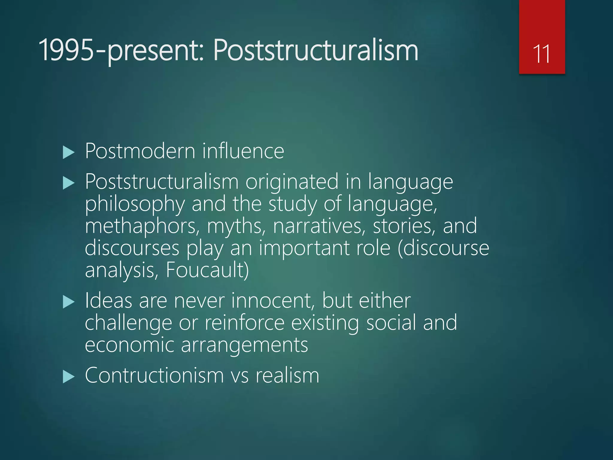 1995-present: Poststructuralism
 Postmodern influence
 Poststructuralism originated in language
philosophy and the study of language,
methaphors, myths, narratives, stories, and
discourses play an important role (discourse
analysis, Foucault)
 Ideas are never innocent, but either
challenge or reinforce existing social and
economic arrangements
 Contructionism vs realism
11
 
