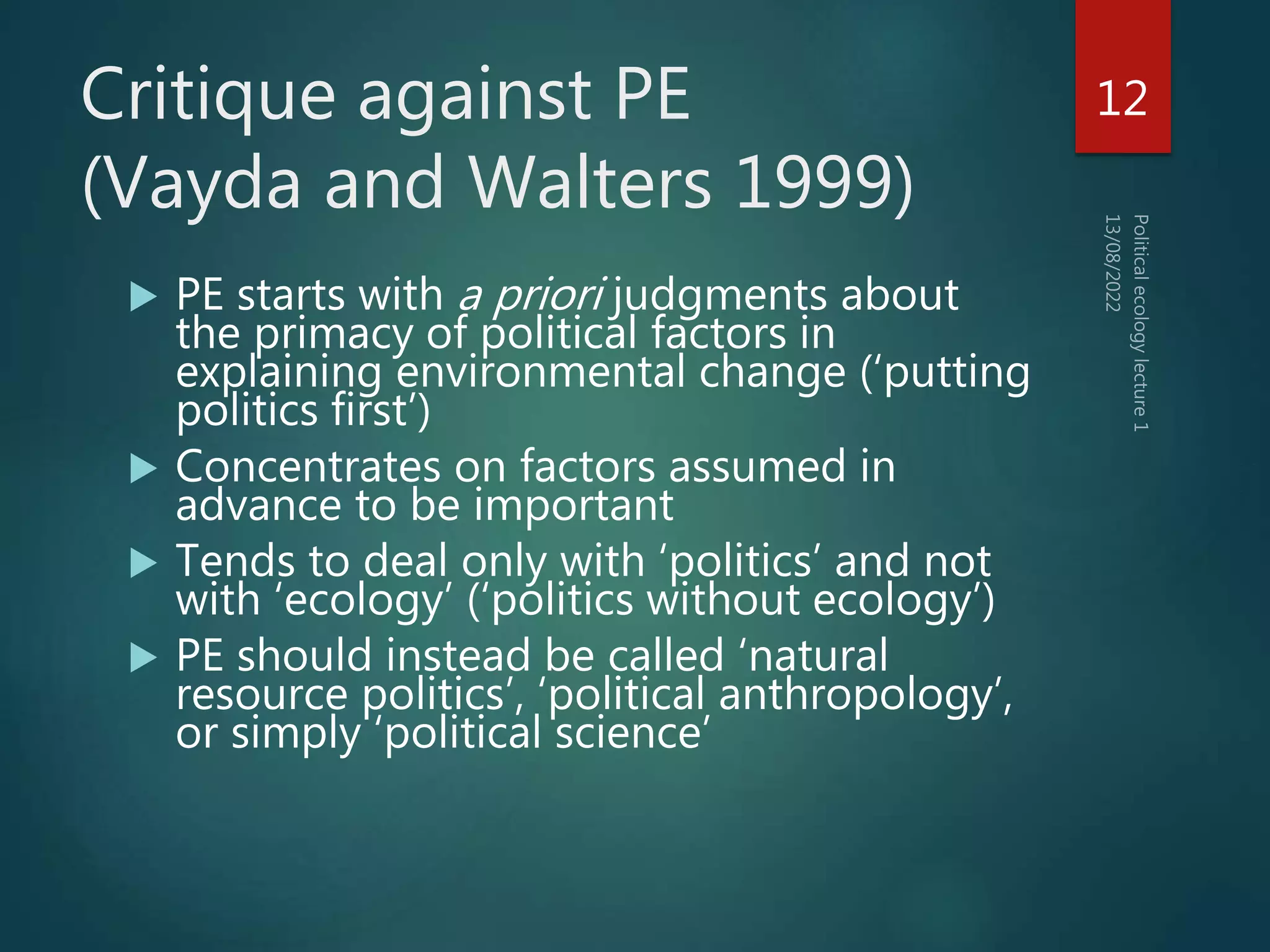 Critique against PE
(Vayda and Walters 1999)
 PE starts with a priori judgments about
the primacy of political factors in
explaining environmental change (‘putting
politics first’)
 Concentrates on factors assumed in
advance to be important
 Tends to deal only with ‘politics’ and not
with ‘ecology’ (‘politics without ecology’)
 PE should instead be called ‘natural
resource politics’, ‘political anthropology’,
or simply ‘political science’
12
 