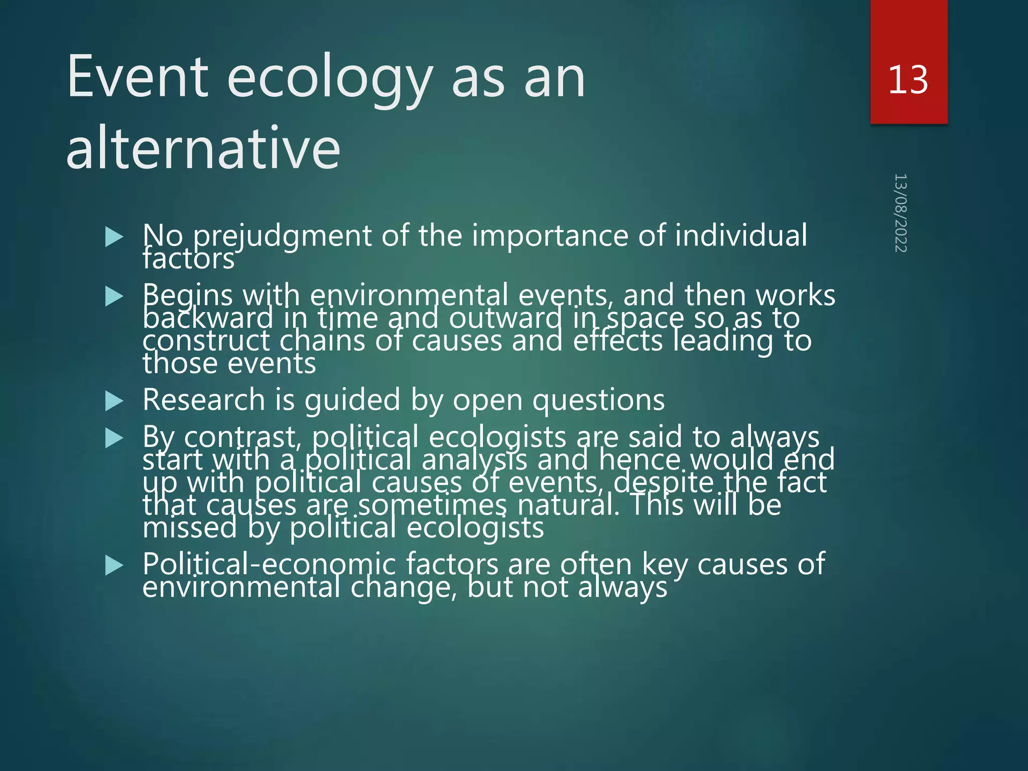 Event ecology as an
alternative
 No prejudgment of the importance of individual
factors
 Begins with environmental events, and then works
backward in time and outward in space so as to
construct chains of causes and effects leading to
those events
 Research is guided by open questions
 By contrast, political ecologists are said to always
start with a political analysis and hence would end
up with political causes of events, despite the fact
that causes are sometimes natural. This will be
missed by political ecologists
 Political-economic factors are often key causes of
environmental change, but not always
13
 
