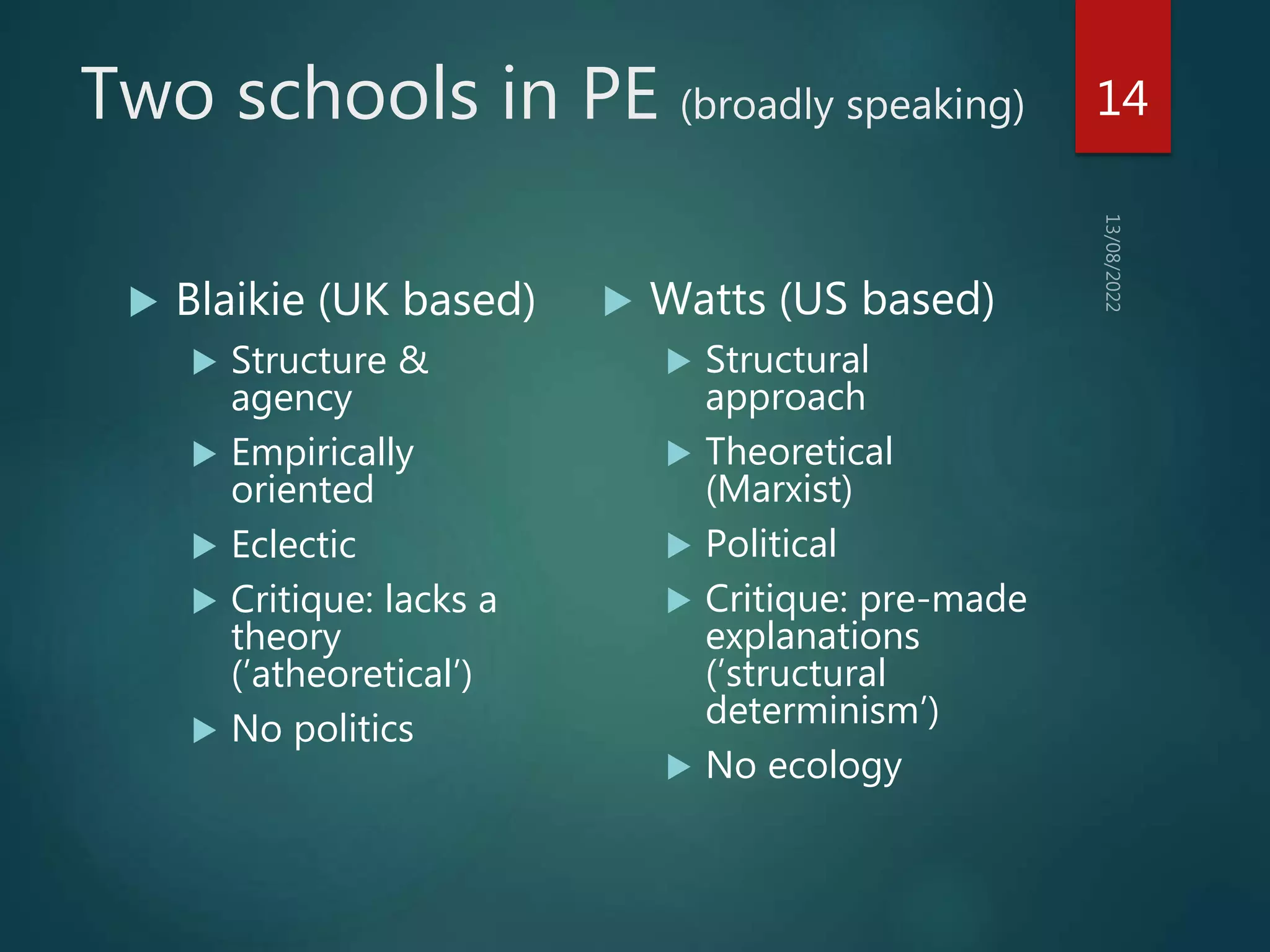Two schools in PE (broadly speaking)
 Blaikie (UK based)
 Structure &
agency
 Empirically
oriented
 Eclectic
 Critique: lacks a
theory
(’atheoretical’)
 No politics
 Watts (US based)
 Structural
approach
 Theoretical
(Marxist)
 Political
 Critique: pre-made
explanations
(’structural
determinism’)
 No ecology
14
 