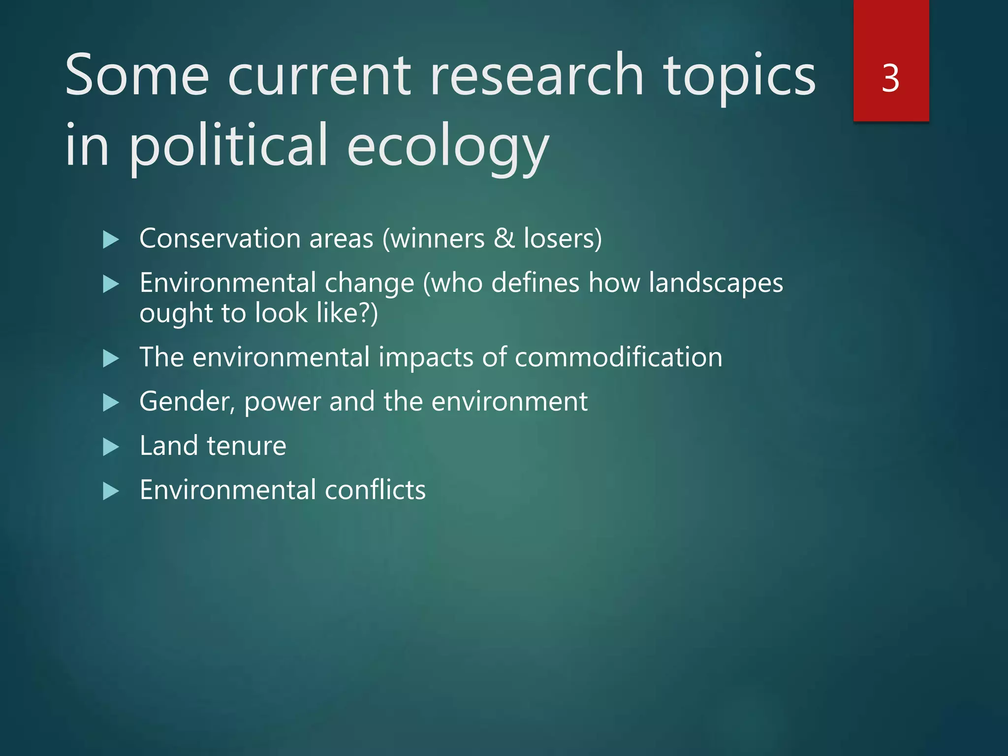 Some current research topics
in political ecology
 Conservation areas (winners & losers)
 Environmental change (who defines how landscapes
ought to look like?)
 The environmental impacts of commodification
 Gender, power and the environment
 Land tenure
 Environmental conflicts
3
 