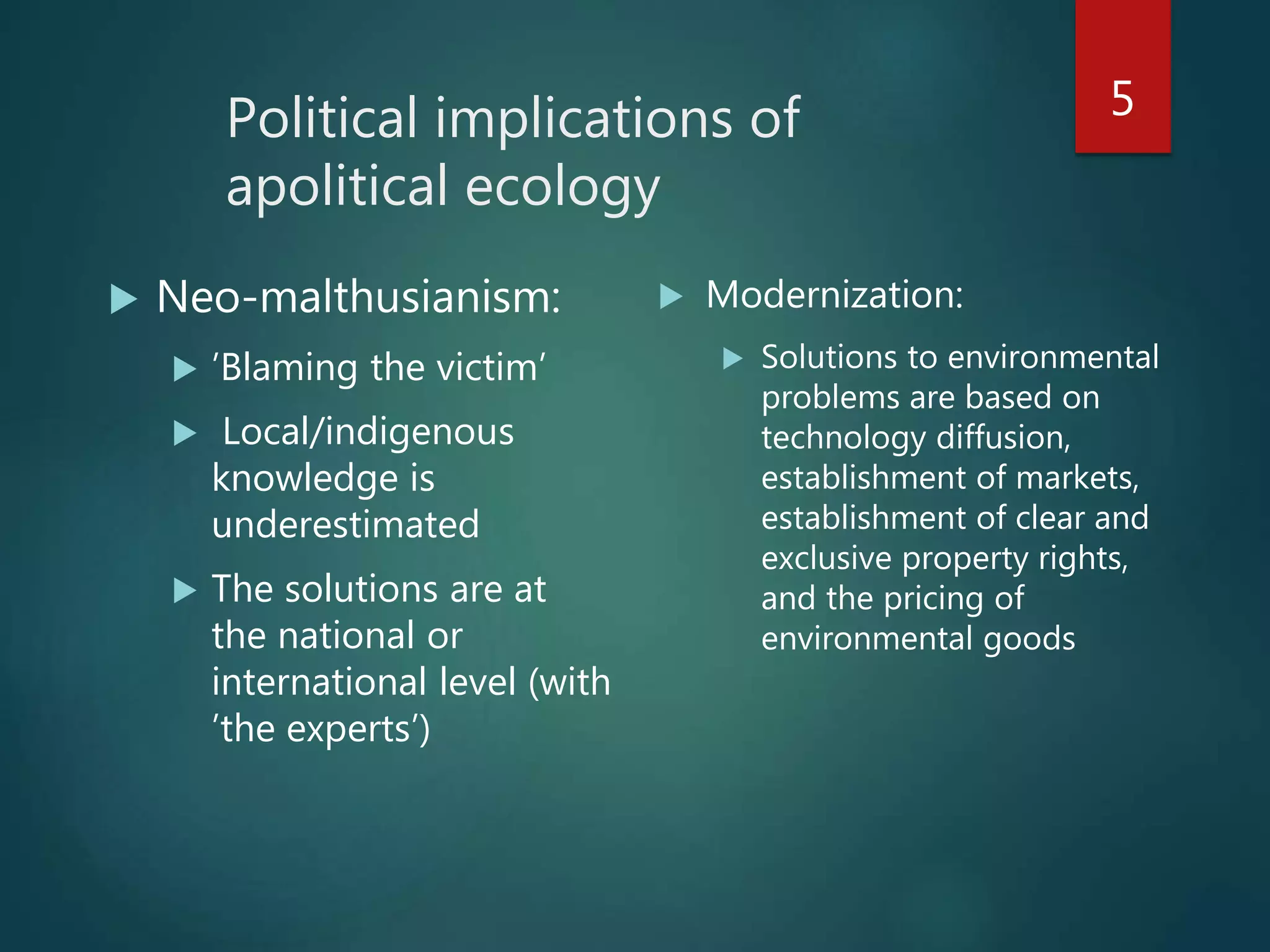 Political implications of
apolitical ecology
 Neo-malthusianism:
 ’Blaming the victim’
 Local/indigenous
knowledge is
underestimated
 The solutions are at
the national or
international level (with
’the experts’)
 Modernization:
 Solutions to environmental
problems are based on
technology diffusion,
establishment of markets,
establishment of clear and
exclusive property rights,
and the pricing of
environmental goods
5
 