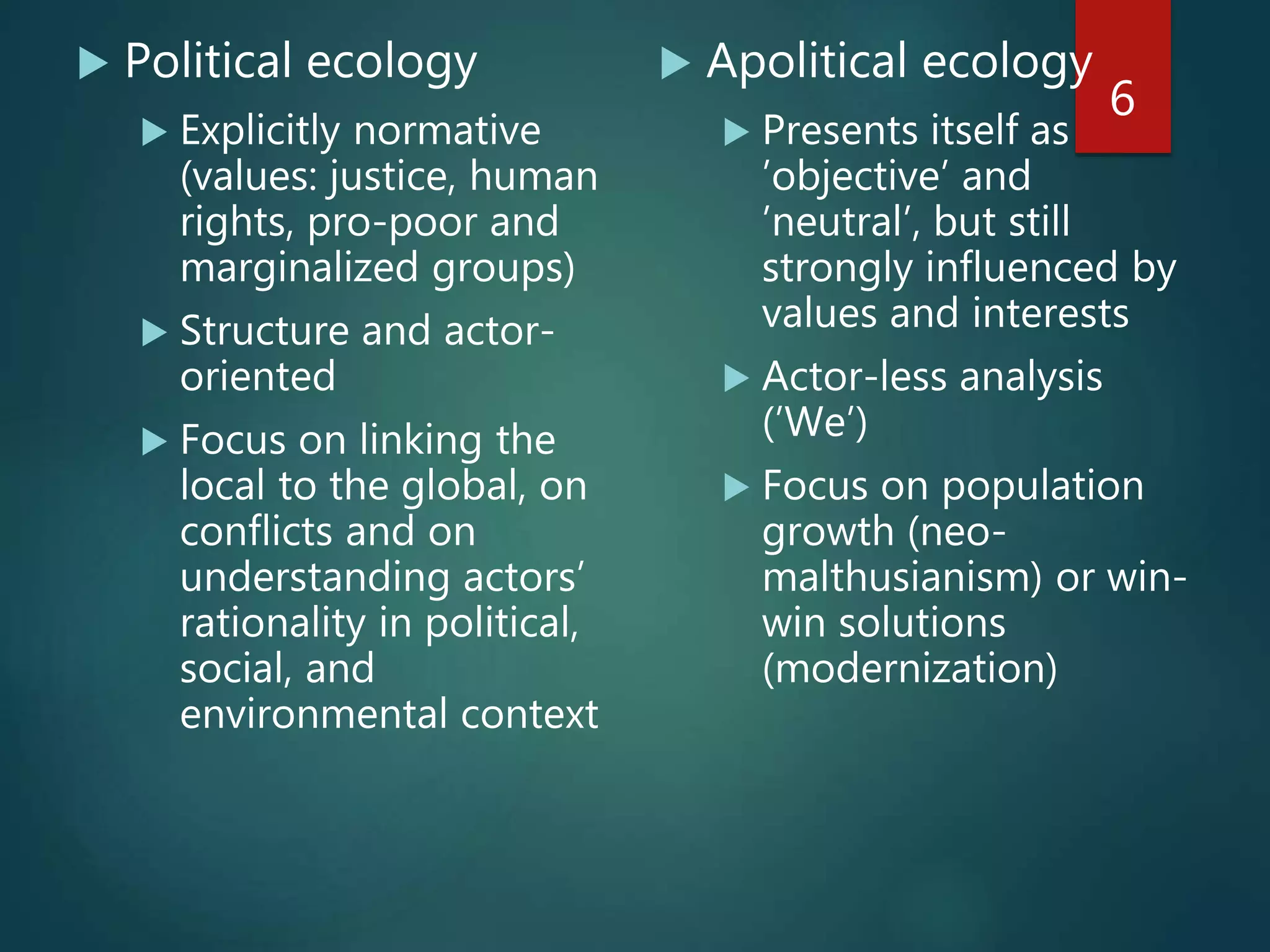  Political ecology
 Explicitly normative
(values: justice, human
rights, pro-poor and
marginalized groups)
 Structure and actor-
oriented
 Focus on linking the
local to the global, on
conflicts and on
understanding actors’
rationality in political,
social, and
environmental context
 Apolitical ecology
 Presents itself as
’objective’ and
’neutral’, but still
strongly influenced by
values and interests
 Actor-less analysis
(’We’)
 Focus on population
growth (neo-
malthusianism) or win-
win solutions
(modernization)
6
 