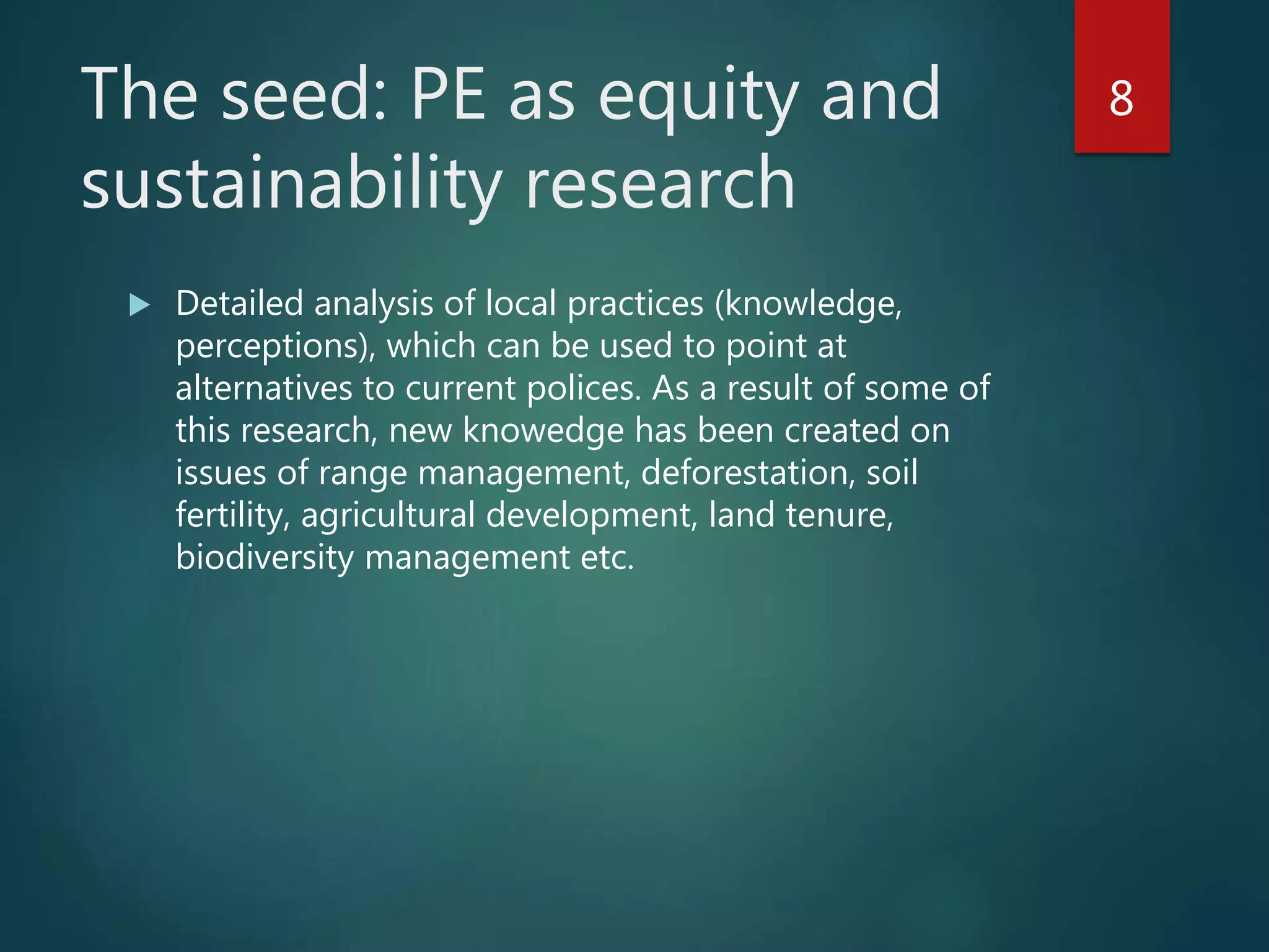 The seed: PE as equity and
sustainability research
 Detailed analysis of local practices (knowledge,
perceptions), which can be used to point at
alternatives to current polices. As a result of some of
this research, new knowedge has been created on
issues of range management, deforestation, soil
fertility, agricultural development, land tenure,
biodiversity management etc.
8
 