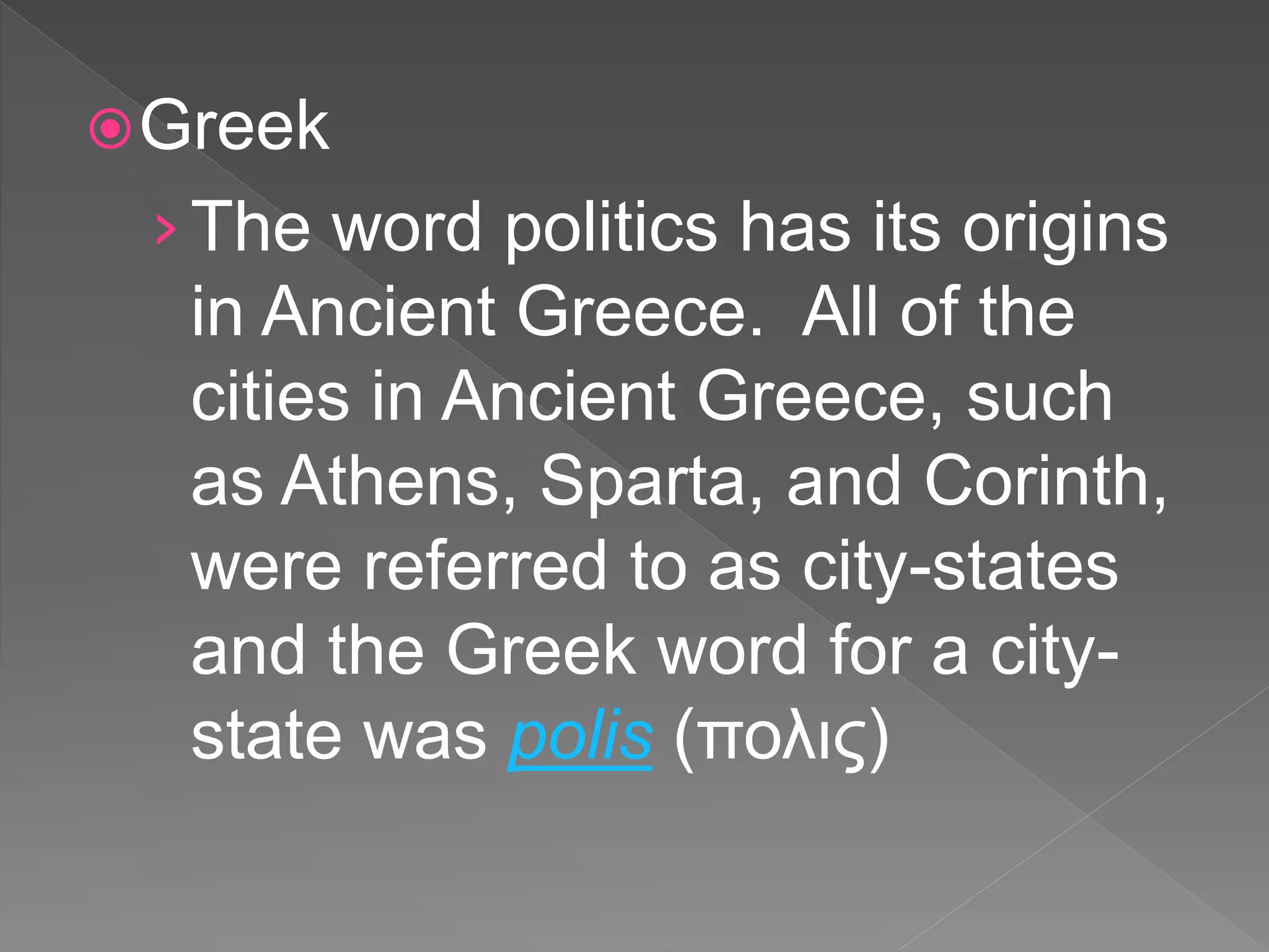 Greek
›The word politics has its origins
in Ancient Greece. All of the
cities in Ancient Greece, such
as Athens, Sparta, and Corinth,
were referred to as city-states
and the Greek word for a city-
state was polis (πολις)
 