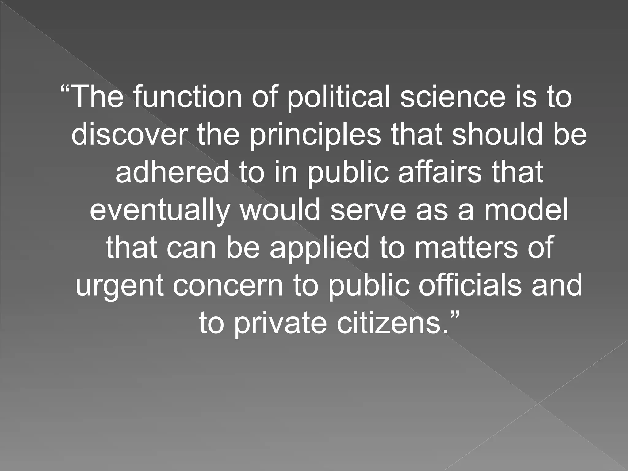 “The function of political science is to
discover the principles that should be
adhered to in public affairs that
eventually would serve as a model
that can be applied to matters of
urgent concern to public officials and
to private citizens.”
 
