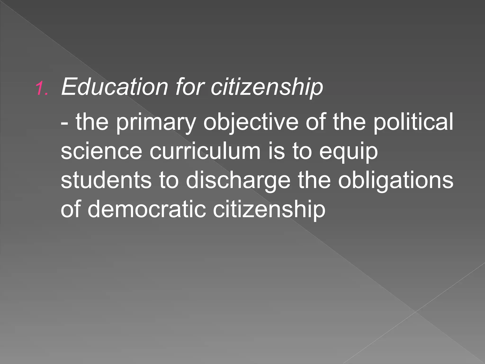 1. Education for citizenship
- the primary objective of the political
science curriculum is to equip
students to discharge the obligations
of democratic citizenship
 