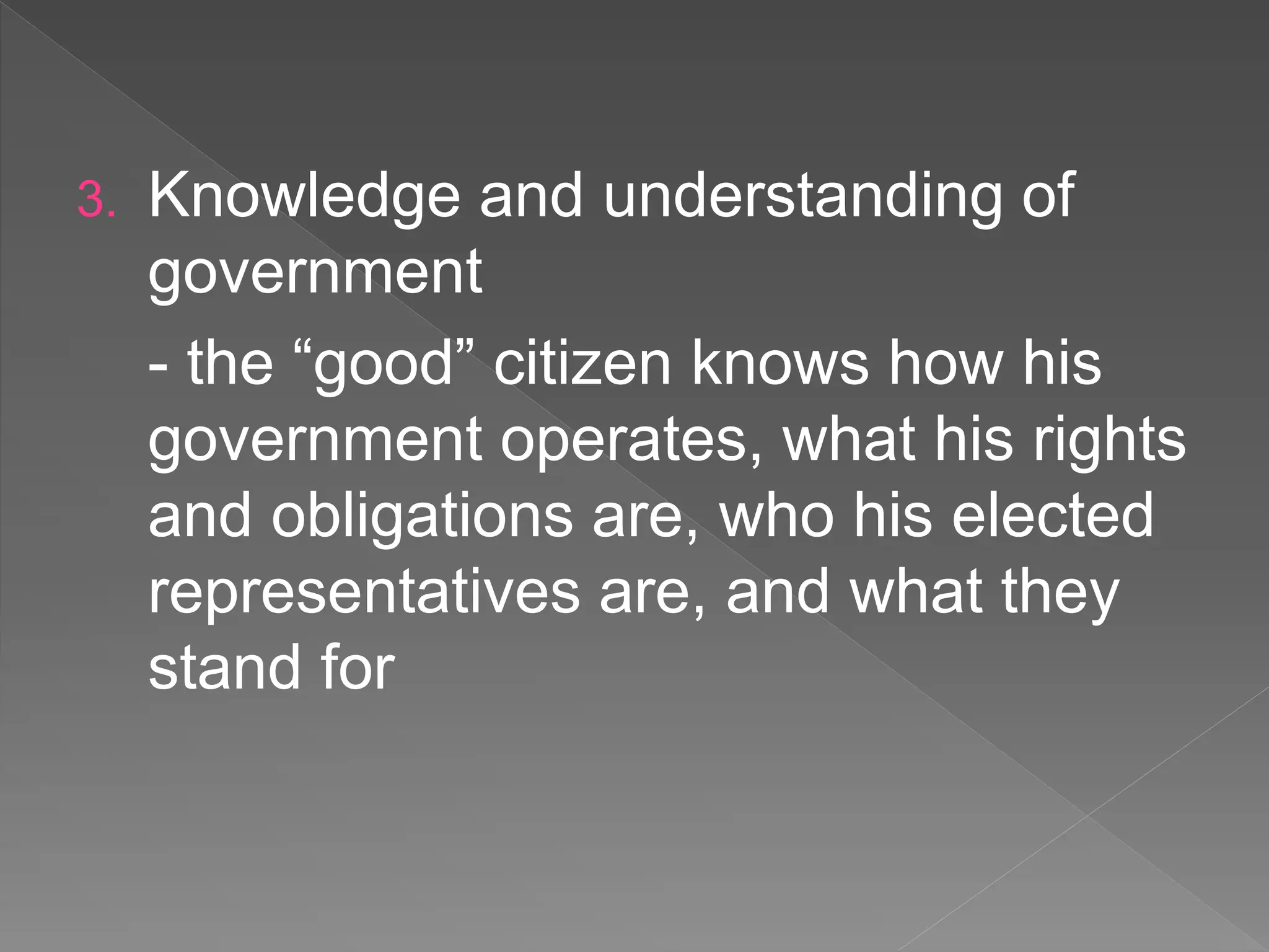 3. Knowledge and understanding of
government
- the “good” citizen knows how his
government operates, what his rights
and obligations are, who his elected
representatives are, and what they
stand for
 