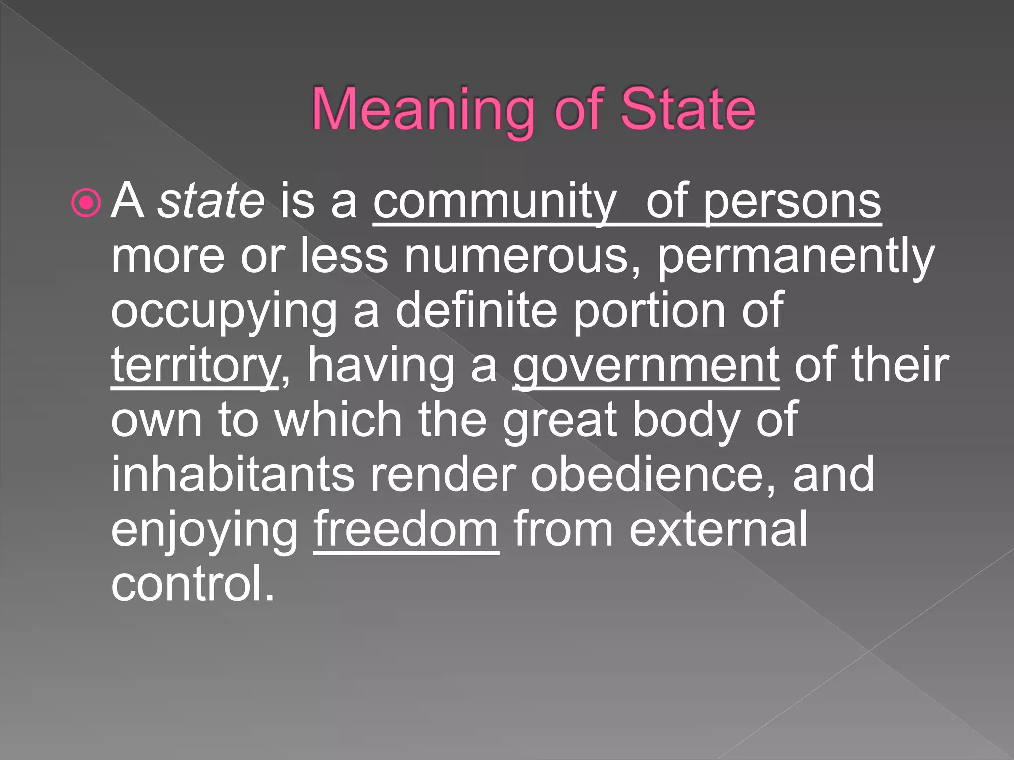  A state is a community of persons
more or less numerous, permanently
occupying a definite portion of
territory, having a government of their
own to which the great body of
inhabitants render obedience, and
enjoying freedom from external
control.
 