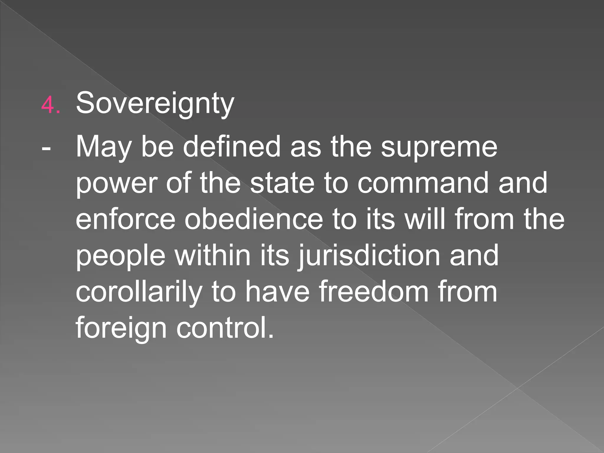 4. Sovereignty
- May be defined as the supreme
power of the state to command and
enforce obedience to its will from the
people within its jurisdiction and
corollarily to have freedom from
foreign control.
 