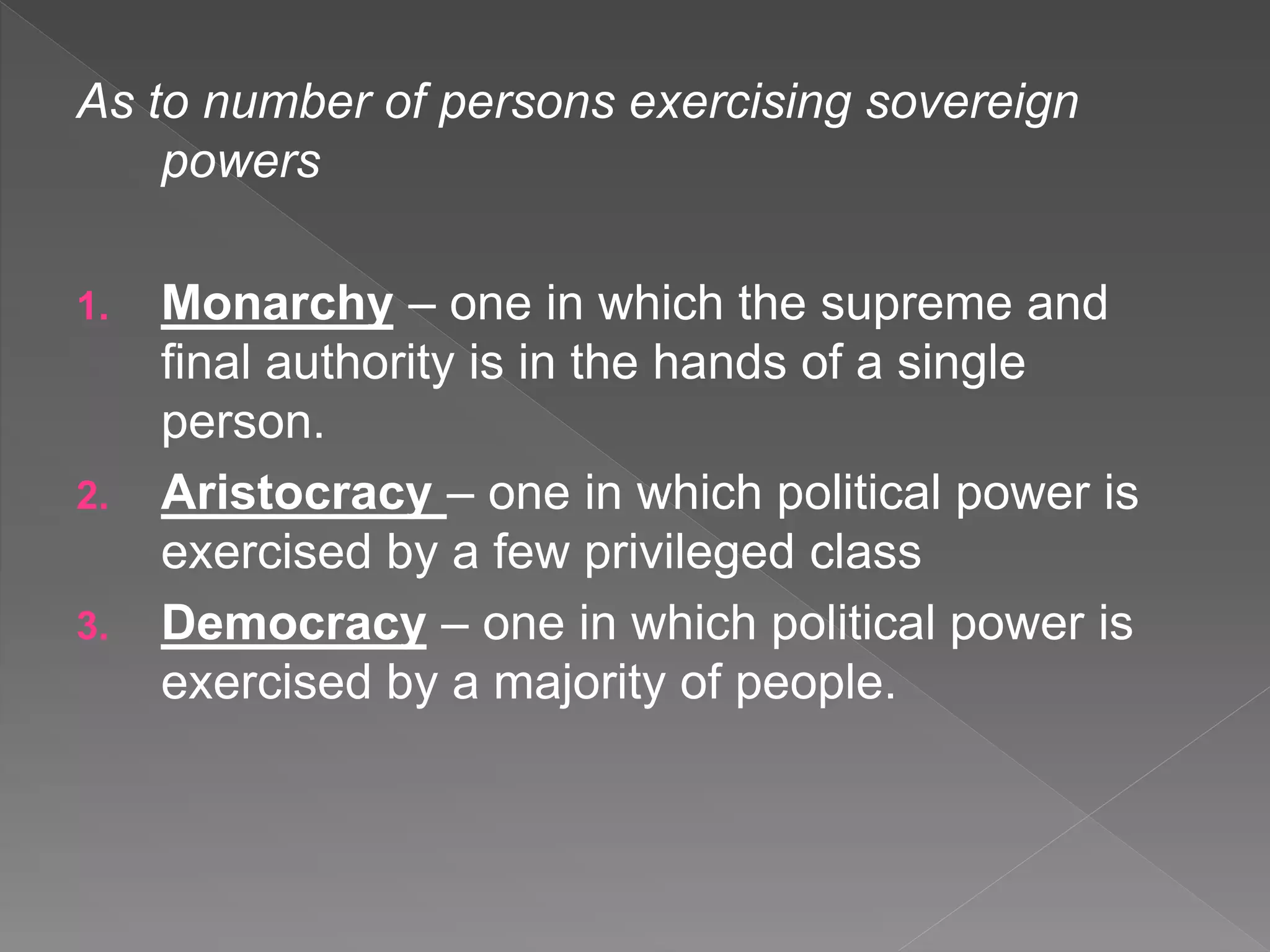 As to number of persons exercising sovereign
powers
1. Monarchy – one in which the supreme and
final authority is in the hands of a single
person.
2. Aristocracy – one in which political power is
exercised by a few privileged class
3. Democracy – one in which political power is
exercised by a majority of people.
 