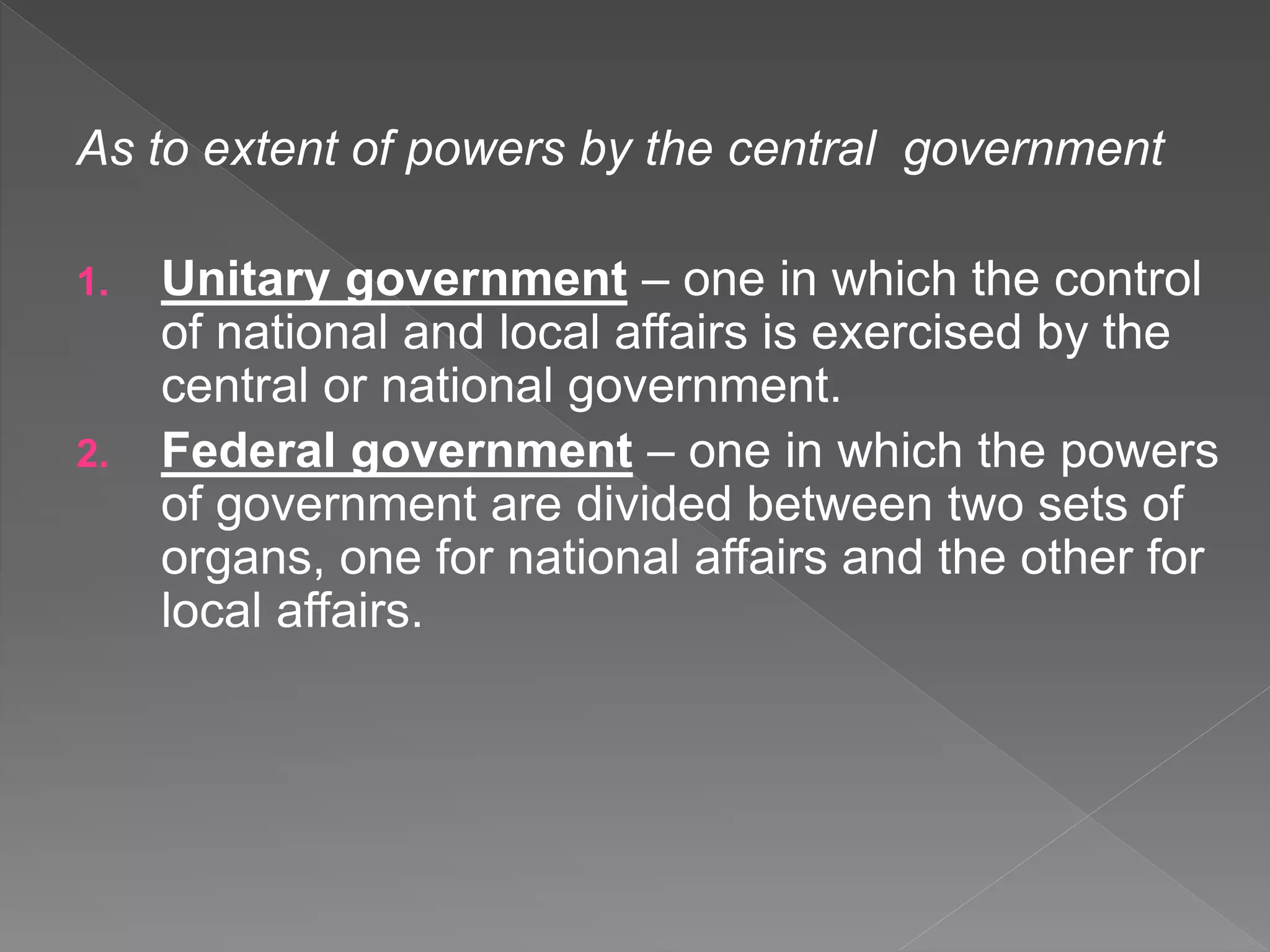 As to extent of powers by the central government
1. Unitary government – one in which the control
of national and local affairs is exercised by the
central or national government.
2. Federal government – one in which the powers
of government are divided between two sets of
organs, one for national affairs and the other for
local affairs.
 