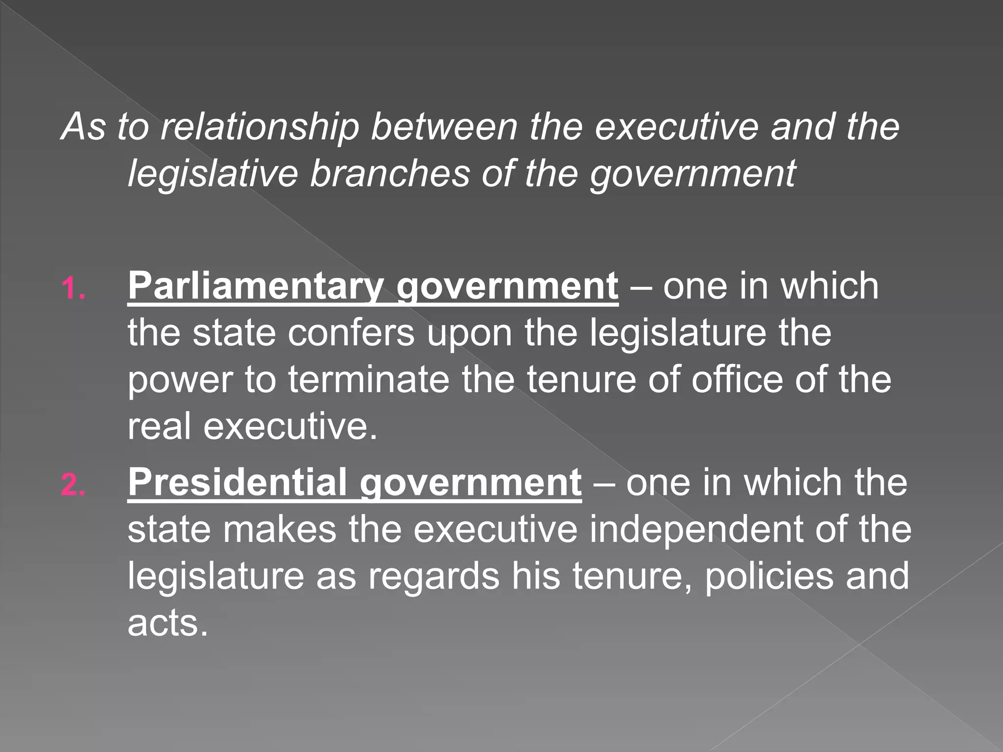 As to relationship between the executive and the
legislative branches of the government
1. Parliamentary government – one in which
the state confers upon the legislature the
power to terminate the tenure of office of the
real executive.
2. Presidential government – one in which the
state makes the executive independent of the
legislature as regards his tenure, policies and
acts.
 